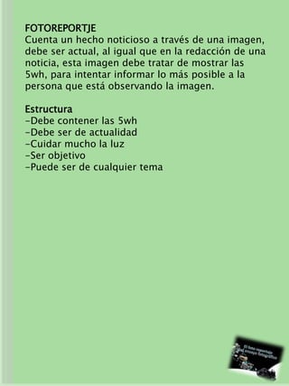FOTOREPORTJE
Cuenta un hecho noticioso a través de una imagen,
debe ser actual, al igual que en la redacción de una
noticia, esta imagen debe tratar de mostrar las
5wh, para intentar informar lo más posible a la
persona que está observando la imagen.
Estructura
-Debe contener las 5wh
-Debe ser de actualidad
-Cuidar mucho la luz
-Ser objetivo
-Puede ser de cualquier tema
 
