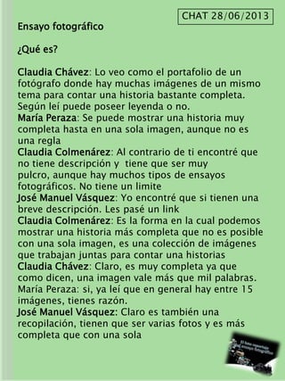 Ensayo fotográfico
¿Qué es?
Claudia Chávez: Lo veo como el portafolio de un
fotógrafo donde hay muchas imágenes de un mismo
tema para contar una historia bastante completa.
Según leí puede poseer leyenda o no.
María Peraza: Se puede mostrar una historia muy
completa hasta en una sola imagen, aunque no es
una regla
Claudia Colmenárez: Al contrario de ti encontré que
no tiene descripción y tiene que ser muy
pulcro, aunque hay muchos tipos de ensayos
fotográficos. No tiene un limite
José Manuel Vásquez: Yo encontré que si tienen una
breve descripción. Les pasé un link
Claudia Colmenárez: Es la forma en la cual podemos
mostrar una historia más completa que no es posible
con una sola imagen, es una colección de imágenes
que trabajan juntas para contar una historias
Claudia Chávez: Claro, es muy completa ya que
como dicen, una imagen vale más que mil palabras.
María Peraza: si, ya leí que en general hay entre 15
imágenes, tienes razón.
José Manuel Vásquez: Claro es también una
recopilación, tienen que ser varias fotos y es más
completa que con una sola
CHAT 28/06/2013
 