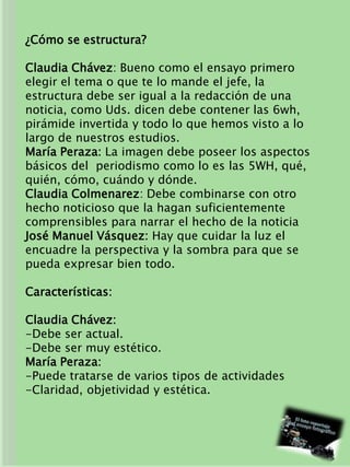 ¿Cómo se estructura?
Claudia Chávez: Bueno como el ensayo primero
elegir el tema o que te lo mande el jefe, la
estructura debe ser igual a la redacción de una
noticia, como Uds. dicen debe contener las 6wh,
pirámide invertida y todo lo que hemos visto a lo
largo de nuestros estudios.
María Peraza: La imagen debe poseer los aspectos
básicos del periodismo como lo es las 5WH, qué,
quién, cómo, cuándo y dónde.
Claudia Colmenarez: Debe combinarse con otro
hecho noticioso que la hagan suficientemente
comprensibles para narrar el hecho de la noticia
José Manuel Vásquez: Hay que cuidar la luz el
encuadre la perspectiva y la sombra para que se
pueda expresar bien todo.
Características:
Claudia Chávez:
-Debe ser actual.
-Debe ser muy estético.
María Peraza:
-Puede tratarse de varios tipos de actividades
-Claridad, objetividad y estética.
 