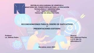 REPÚBLICA BOLIVARIANA DE VENEZUELA
MINISTERIO DEL PODER POPULAR PARA LA EDUCACIÓN
TECNOLÓGICA Y UNIVERSITARIA
I.U.P. “SANTIAGO MARIÑO”
FACULTAD DE ARQUITECTURA
Profesor:
Lic. Beltran Pedro
Alumna:
Bch. Villarroel Pierina
C.I: 27.164.115
Informática S1
Barcelona, enero 2020
RECOMENDACIONES PARA EL DISEÑO DE DIAPOSITIVAS
Y
PRESENTACIONES EXITOSAS
 