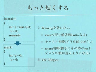 もっと短くする
int main()
{
    int *a = (int *) 0;   Warningを恐れない
    *a = 0;
    return 0;               mainの戻り値省略(intになる)
}
                            キャスト省略(どうせ値は0だし)
main()                      return省略(勝手にその時のeaxレ
{
                            ジスタの値が返るようになる)
   int *a = 0;
   *a = 0;                size: 33bytes
}
 
