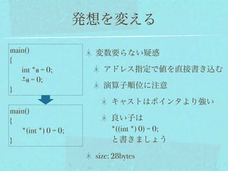 発想を変える

main()                変数要らない疑惑
{
   int *a = 0;          アドレス指定で値を直接書き込む
   *a = 0;
}                       演算子順位に注意

                           キャストはポインタより強い
main()
{                          良い子は
   *(int *) 0 = 0;         *((int *) 0) = 0; 
}                          と書きましょう

                      size: 28bytes
 