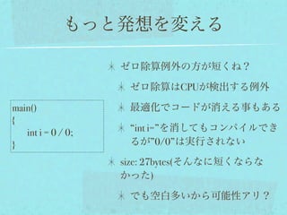 もっと発想を変える

                    ゼロ除算例外の方が短くね？

                     ゼロ除算はCPUが検出する例外

main()               最適化でコードが消える事もある
{
   int i = 0 / 0;    “int i=”を消してもコンパイルでき
}                    るが”0/0”は実行されない

                    size: 27bytes(そんなに短くならな
                    かった)

                     でも空白多いから可能性アリ？
 