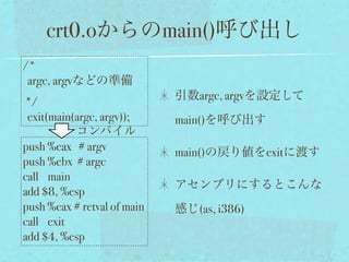 crt0.oからのmain()呼び出し
/*
 argc, argvなどの準備
                             引数argc, argvを設定して
*/
 exit(main(argc, argv));     main()を呼び出す
           コンパイル
push %eax # argv             main()の戻り値をexitに渡す
push %ebx # argc
call main
                             アセンブリにするとこんな
add $8, %esp
push %eax # retval of main   感じ(as, i386)
call exit
add $4, %esp
 