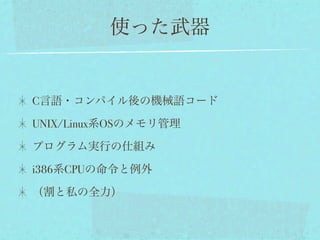 使った武器


C言語・コンパイル後の機械語コード

UNIX/Linux系OSのメモリ管理

プログラム実行の仕組み

i386系CPUの命令と例外

（割と私の全力）
 