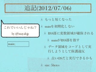 追記(2012/07/06)
                 もっと短くなった

これでいいんじゃね？       mainを初期化しない

   by @mayahjp     BSS部に変数領域が確保される

                      mainがBSS部を指す
 main;
                   データ領域をコードとして実
                   行しようとして保護違反

                      古いOSだと実行できるかも

                 size: 5bytes
 