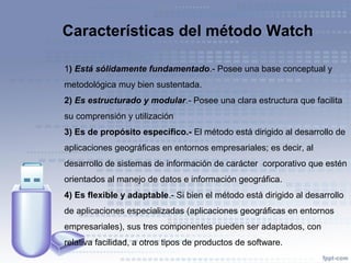 1) Está sólidamente fundamentado.- Posee una base conceptual y
metodológica muy bien sustentada.
2) Es estructurado y modular.- Posee una clara estructura que facilita
su comprensión y utilización
3) Es de propósito específico.- El método está dirigido al desarrollo de
aplicaciones geográficas en entornos empresariales; es decir, al
desarrollo de sistemas de información de carácter corporativo que estén
orientados al manejo de datos e información geográfica.
4) Es flexible y adaptable.- Si bien el método está dirigido al desarrollo
de aplicaciones especializadas (aplicaciones geográficas en entornos
empresariales), sus tres componentes pueden ser adaptados, con
relativa facilidad, a otros tipos de productos de software.
Características del método Watch
 