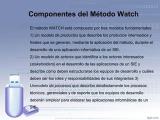 Componentes del Método Watch
El método WATCH está compuesto por tres modelos fundamentales:
1) Un modelo de productos que describe los productos intermedios y
finales que se generan, mediante la aplicación del método, durante el
desarrollo de una aplicación informática de un SIE.
2) Un modelo de actores que identifica a los actores interesados
(stakeholders) en el desarrollo de las aplicaciones de un SIE y
describe cómo deben estructurarse los equipos de desarrollo y cuáles
deben ser los roles y responsabilidades de sus integrantes 3)
Unmodelo de procesos que describe detalladamente los procesos
técnicos, gerenciales y de soporte que los equipos de desarrollo
deberán emplear para elaborar las aplicaciones informáticas de un
SIE.
 