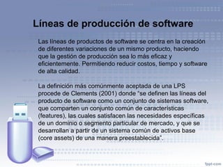 Líneas de producción de software
Las líneas de productos de software se centra en la creación
de diferentes variaciones de un mismo producto, haciendo
que la gestión de producción sea lo más eficaz y
eficientemente. Permitiendo reducir costos, tiempo y software
de alta calidad.
La definición más comúnmente aceptada de una LPS
procede de Clements (2001) donde “se definen las líneas del
producto de software como un conjunto de sistemas software,
que comparten un conjunto común de características
(features), las cuales satisfacen las necesidades específicas
de un dominio o segmento particular de mercado, y que se
desarrollan a partir de un sistema común de activos base
(core assets) de una manera preestablecida”.
 