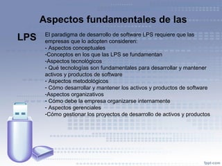 El paradigma de desarrollo de software LPS requiere que las
empresas que lo adopten consideren:
- Aspectos conceptuales
-Conceptos en los que las LPS se fundamentan
-Aspectos tecnológicos
- Qué tecnologías son fundamentales para desarrollar y mantener
activos y productos de software
- Aspectos metodológicos
- Cómo desarrollar y mantener los activos y productos de software
-Aspectos organizativos
- Cómo debe la empresa organizarse internamente
- Aspectos gerenciales
-Cómo gestionar los proyectos de desarrollo de activos y productos
Aspectos fundamentales de las
LPS
 