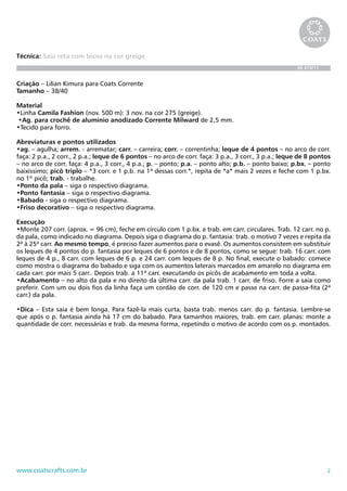 2www.coatscrafts.com.br
Técnica: Saia reta com bicos na cor greige
BR 474/11
Criação – Lilian Kimura para Coats Corrente
Tamanho – 38/40
Material
•Linha Camila Fashion (nov. 500 m): 3 nov. na cor 275 (greige).
•Ag. para crochê de alumínio anodizado Corrente Milward de 2,5 mm.
•Tecido para forro.
Abreviaturas e pontos utilizados
•ag. – agulha; arrem. - arrematar; carr. – carreira; corr. – correntinha; leque de 4 pontos – no arco de corr.
faça: 2 p.a., 2 corr., 2 p.a.; leque de 6 pontos – no arco de corr. faça: 3 p.a., 3 corr., 3 p.a.; leque de 8 pontos
– no arco de corr. faça: 4 p.a., 3 corr., 4 p.a.; p. – ponto; p.a. – ponto alto; p.b. – ponto baixo; p.bx. – ponto
baixíssimo; picô triplo – *3 corr. e 1 p.b. na 1ª dessas corr.*, repita de *a* mais 2 vezes e feche com 1 p.bx.
no 1º picô; trab. - trabalhe.
•Ponto da pala – siga o respectivo diagrama.
•Ponto fantasia – siga o respectivo diagrama.
•Babado - siga o respectivo diagrama.
•Friso decorativo – siga o respectivo diagrama.
Execução
•Monte 207 corr. (aprox. = 96 cm), feche em círculo com 1 p.bx. e trab. em carr. circulares. Trab. 12 carr. no p.
da pala, como indicado no diagrama. Depois siga o diagrama do p. fantasia: trab. o motivo 7 vezes e repita da
2ª à 25ª carr. Ao mesmo tempo, é preciso fazer aumentos para o evasê. Os aumentos consistem em substituir
os leques de 4 pontos do p. fantasia por leques de 6 pontos e de 8 pontos, como se segue: trab. 16 carr. com
leques de 4 p., 8 carr. com leques de 6 p. e 24 carr. com leques de 8 p. No final, execute o babado: comece
como mostra o diagrama do babado e siga com os aumentos laterais marcados em amarelo no diagrama em
cada carr. por mais 5 carr.. Depois trab. a 11ª carr. executando os picôs de acabamento em toda a volta.
•Acabamento – no alto da pala e no direito da última carr. da pala trab. 1 carr. de friso. Forre a saia como
preferir. Com um ou dois fios da linha faça um cordão de corr. de 120 cm e passe na carr. de passa-fita (2ª
carr.) da pala.
•Dica – Esta saia é bem longa. Para fazê-la mais curta, basta trab. menos carr. do p. fantasia. Lembre-se
que após o p. fantasia ainda há 17 cm do babado. Para tamanhos maiores, trab. em carr. planas: monte a
quantidade de corr. necessárias e trab. da mesma forma, repetindo o motivo de acordo com os p. montados.
 
