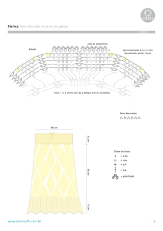 4www.coatscrafts.com.br
Técnica: Saia reta com bicos na cor greige
BR 474/11
Chave de sinais
= p.bx.
= corr.
= p.b.
= p.a.
= picô triplo
Babado
1
2
3
4
5
11 siga aumentando 2 p.a. e 2 corr.
de cada lado, até ter 10 carr.
cinza = as 2 últimas carr. do p. fantasia (com os aumentos)
picôs de acabamento
Friso decorativo
48 cm
12cm65cm17cm
Chave de sinais
= p.bx.
= corr.
= p.b.
= p.a.
= picô triplo
Babado
1
2
3
4
5
11 siga aumentando 2 p.a. e 2 corr.
de cada lado, até ter 10 carr.
cinza = as 2 últimas carr. do p. fantasia (com os aumentos)
picôs de acabamento
Friso decorativo
48 cm
12cm65cm17cm
 