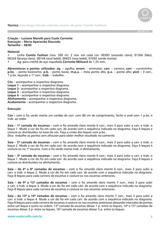 2www.coatscrafts.com.br
Técnica: Saia longa listrada colorida escama de peixe (Camila Fashion)
BR 481.12
Criação – Luciane Mareth para Coats Corrente
Execução – Maria Aparecida Dourado
Tamanho – 38/40
Material
•	 Linha Camila Fashion (nov. 500 m): 2 nov. em cada cor: 00385 (amarelo claro), 01366 (lilás),
00328 (laranja claro), 00144 (azul bebê), 00025 (rosa bebê), 01092 (verde menta).
•	 Ag. para crochê de aço niquelado Corrente Milward de 1,25 mm.
Abreviaturas e pontos utilizados: ag. – agulha; arrem. - arrematar; carr. – carreira; corr. – correntinha;
p.bx. – ponto baixíssimo; p.b. - ponto baixo; m.p.a. – meio ponto alto; p.a. – ponto alto; picô – 3 corr.,
1 p.bx. laçando a 1ª corr.; trab. – trabalhe.
Cós – acompanhar o respectivo diagrama.
Leque 1 – acompanhar o respectivo diagrama.
Leque 2– acompanhar o respectivo diagrama.
Leque 3 – acompanhar o respectivo diagrama.
Leque 4 – acompanhar o respectivo diagrama.
Alinhamento – acompanhar o respectivo diagrama.
Acabamento – acompanhar o respectivo diagrama.
Execução
Cós – com o fio verde menta um cordão de corr. com 80 cm de comprimento, feche o anel com 1 p.bx. e
trab. ao redor.
Saia – 1ª camada de escamas – com o fio amarelo claro monte 6 corr., mais 3 para subir a carr. e trab. o
leque 1. Mude a cor do fio em cada carr. de acordo com a sequência indicada no diagrama. Faça 6 leques e
costure-os distribuídos na base do cós. Faça a união dos leques com p.bx..
Dica: trabalhe os pontos sem afrouxar para obter melhor resultado no caimento.
Saia – 2ª camada de escamas – com o fio amarelo claro monte 6 corr., mais 3 para subir a carr. e trab. o
leque 2. Mude a cor do fio em cada carr. de acordo com a sequência indicada no diagrama. Faça 6 leques e
costure-os na 1ª escama. Com o fio verde menta trab. o alinhamento.
Saia – 3ª camada de escamas – com o fio amarelo claro monte 6 corr., mais 3 para subir a carr. e trab. o
leque 1. Mude a cor do fio em cada carr. de acordo com a sequência indicada no diagrama. Faça 8 leques e
costure-os distribuídos no alinhamento.
Saia – da 4ª a 8ª camadas de escamas – com o fio amarelo claro monte 6 corr., mais 3 para subir a
carr. e trab. o leque 2. Mude a cor do fio em cada carr. de acordo com a sequência indicada no diagrama.
Faça 8 leques para cada carreira de escamas e costure-os nas escamas anteriores.
Saia – da 9ª a 12ª camadas de escamas – com o fio amarelo claro monte 7 corr., mais 3 para subir
a carr. e trab. o leque 3. Mude a cor do fio em cada carr. de acordo com a sequência indicada no diagrama.
Faça 8 leques para cada carreira de escamas e costure-os nas escamas anteriores.
Saia – da 13ª a 16ª camadas de escamas – com o fio amarelo claro monte 7 corr., mais 3 para subir a
carr. e trab. o leque 4. Mude a cor do fio em cada carr. de acordo com a sequência indicada no diagrama.
Faça 8 leques para cada carreira de escamas e costure-os nas escamas anteriores deixando intervalos de pontos
entre um leque e outro na ordem: 13ª camada de escamas deixar 1 p. entre os leques; 14ª e 15ª camadas de
escamas deixar 3 p. entre os leques; 16ª camada de escamas deixar 5 p. entre os leques.
 