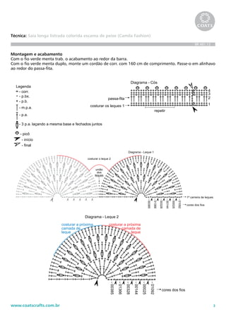 3www.coatscrafts.com.br
Técnica: Saia longa listrada colorida escama de peixe (Camila Fashion)
BR 481.12
Montagem e acabamento
Com o fio verde menta trab. o acabamento ao redor da barra.
Com o fio verde menta duplo, monte um cordão de corr. com 160 cm de comprimento. Passe-o em alinhavo
ao redor do passa-fita. BR481/12 - Saia longa listrada colorida escama de peixe
união
dos
leques
costurar o leque 2
-00385
-01366
-00328
-00144
-00025
-01092
cores dos fio
Diagrama - Leque 2
costurar a próxima
camada de
leque
costurar a próxima
camada de
leque
repetir
1
2
3
4
costurar os leques 1
passa-fita
Diagrama - Cós
BR481/12 - Saia longa listrada colorida escama de peixe
-00385
-01366
-00328
-00144
-00025
-01092
união
dos
leques
1ª carreira de leques
cores dos fios
costurar o leque 2
Diagrama - Leque 1
-00385
-01366
-00328
-00144
-00025
-01092
cores dos fios
Diagrama - Leque 2
costurar a próxima
camada de
leque
costurar a próxima
camada de
leque
Diagrama - Alinhamento
1
2
repetir
1
2
3
4
costurar os leques 1
passa-fita
Diagrama - Cós
Legenda
- corr.
- p.bx.
- p.b.
- p.a.
- início
- final
- 3 p.a. laçando a mesma base e fechados jun
- m.p.a.
- picô
BR481/12 - Saia longa listrada colorida escama de peixe
-00385
união
dos
leques
costurar o leque 2
Diagrama - Leque 1
-00385
-01366
-00328
-00144
-00025
-01092
cores dos fios
Diagrama - Leque 2
costurar a próxima
camada de
leque
costurar a próxima
camada de
leque
repetir
1
2
3
4
costurar os leques 1
passa-fita
Diagrama - Cós
-01366
-00328
-00144
-00025
-01092
1ª carreira de leques
cores dos fios
1
2
Diagrama - Leque 4
costurar a próxima
camada de
leque
costurar a próxima
camada de
leque
Legenda
- corr.
- p.bx.
- p.b.
- p.a.
- início
- final
- 3 p.a. laçando a mesma base e fechados juntos
- m.p.a.
- picô
 