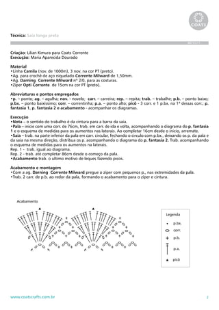 2www.coatscrafts.com.br
Técnica: Saia longa preta
BR731/11
Criação: Lilian Kimura para Coats Corrente
Execução: Maria Aparecida Dourado
Material
•Linha Camila (nov. de 1000m), 3 nov. na cor PT (preto).
•Ag. para crochê de aço niquelado Corrente Milward de 1,50mm.
•Ag. Darning Corrente Milward nº 2/0, para as costuras.
•Zíper Opti Corrente de 15cm na cor PT (preto).
Abreviaturas e pontos empregados
•p. – ponto; ag. – agulha; nov. - novelo; carr. – carreira; rep. – repita; trab. – trabalhe; p.b. – ponto baixo;
p.bx. – ponto baixíssimo; corr. – correntinha; p.a. – ponto alto; picô - 3 corr. e 1 p.bx. na 1ª dessas corr.; p.
fantasia 1, p. fantasia 2 e acabamento - acompanhar os diagramas.
Execução
•Nota – o sentido do trabalho é da cintura para a barra da saia.
•Pala – inicie com uma corr. de 76cm, trab. em carr. de ida e volta, acompanhando o diagrama do p. fantasia
1 e o esquema de medidas para os aumentos nas laterais. Ao completar 16cm desde o inicio, arremate.
•Saia – trab. na parte inferior da pala em carr. circular, fechando o circulo com p.bx., deixando os p. da pala e
da saia na mesma direção, distribua os p. acompanhando o diagrama do p. fantasia 2. Trab. acompanhando
o esquema de medidas para os aumentos na laterais.
Rep. 1 - trab. igual ao diagrama.
Rep. 2 - trab. até completar 86cm desde o começo da pala.
•Acabamento trab. o ultimo motivo de leques fazendo picos.
Acabamento e montagem
•Com a ag. Darning Corrente Milward pregue o zíper com pequenos p., nas extremidades da pala.
•Trab. 2 carr. de p.b. ao redor da pala, formando o acabamento para o zíper e cintura.
Acabamento
corr.
Legenda
p.b.
p.a.
picô
p.bx.Acabamento
corr.
Legenda
p.b.
p.a.
picô
p.bx.
 