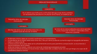 DRENAJES TRANSVERSALES
Grandes obras de drenajes
transversales
concepto
Pequeñas obras de drenajes
transversales
Es un sistema que restituye la continuidad del agua bajo dicha carretera
sin necesidad de perturbar la circulación de la misma, se clasifican en:
CONCEPTO
concepto
Criterios
tecnicos
Este tipo de obras son de tamaños reducido y no
superan luces de mas de 10 metros
• El diámetro minimo debe ser noventa centímetros por mantenimiento
• La pendiente de la tubería debe estar entre dos y tres por ciento pudiendo aumentar según la topografía del terreno
hasta un máximo de 6%
• La exacavacion de la zanja debe ser lo suficientemente ancha para permitir la compactación, se recomienda 2
veces el diámetro de la tuberia.
• Antes de instalar la tuberia, colocar una cama de material granular(piedra picada)
• Compactar primero los lados sin tocar el tubo, luego sobre este, se debe hacer una vez que tenga una capa de 20
centímetros sobre la corona)
Se trata de las obras realizadas para salvar grandes
luces ( mayor de 10 metros) y desniveles como
viaductos y puentes.
 