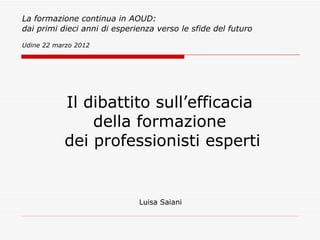 La formazione continua in AOUD:
dai primi dieci anni di esperienza verso le sfide del futuro

Udine 22 marzo 2012




           Il dibattito sull’efficacia
               della formazione
           dei professionisti esperti


                              Luisa Saiani
 
