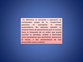 En definitiva, la sensación y aspiración de
certidumbre propia de la "modernidad'
pareciera no acompañar el tiempo
postmoderno. No obstante, también se
avizoran líneas de pensamiento que se inclinan
hacia la búsqueda de un orden que pueda
conciliar la paradoja, unidad y diversidad;
como parámetros que permitirían acercarnos,
al menos, a dos características de este
presumible nuevo contexto.
 