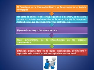 Extensión globalizadora de la lógica expansionista, dominadora y
explotadora del sistema económico capitalista transnacional.
Papel determinante de la intensificación de los procesos
comunicativos.
Algunos de sus rasgos fundamentales son:
Tal como lo afirma Vidal (1999), siguiendo a Bauman, es necesario
reconocer cambios fundamentales en la estructuración de una nueva
realidad social que podemos denominar postmoderna.
El Paradigma de la Postmodernidad y su Repercusión en el Ámbito
Pedagógico
 