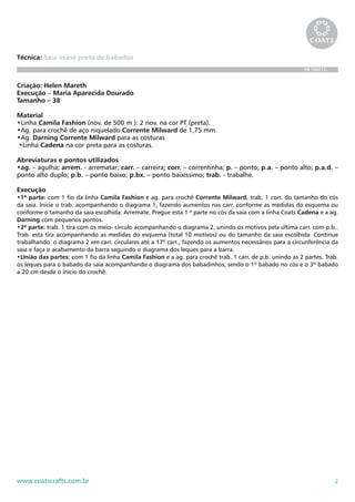 2www.coatscrafts.com.br
Técnica: Saia evasê preta de babados
BR 586/11
Criação: Helen Mareth
Execução – Maria Aparecida Dourado
Tamanho – 38
Material
•Linha Camila Fashion (nov. de 500 m ): 2 nov. na cor PT (preta).
•Ag. para crochê de aço niquelado Corrente Milward de 1,75 mm.
•Ag. Darning Corrente Milward para as costuras
•Linha Cadena na cor preta para as costuras.
Abreviaturas e pontos utilizados
•ag. – agulha; arrem. - arrematar; carr. – carreira; corr. – correntinha; p. – ponto; p.a. – ponto alto; p.a.d. –
ponto alto duplo; p.b. – ponto baixo; p.bx. – ponto baixíssimo; trab. - trabalhe.
Execução
•1ª parte: com 1 fio da linha Camila Fashion e ag. para crochê Corrente Milward, trab. 1 corr. do tamanho do cós
da saia. Inicie o trab. acompanhando o diagrama 1, fazendo aumentos nas carr. conforme as medidas do esquema ou
conforme o tamanho da saia escolhida. Arremate. Pregue esta 1 ª parte no cós da saia com a linha Coats Cadena e a ag.
Darning com pequenos pontos.
•2ª parte: trab. 1 tira com os meio- círculo acompanhando o diagrama 2, unindo os motivos pela última carr. com p.b..
Trab. esta tira acompanhando as medidas do esquema (total 10 motivos) ou do tamanho da saia escolhida. Continue
trabalhando o diagrama 2 em carr. circulares até a 17ª carr., fazendo os aumentos necessários para a circunferência da
saia e faça o acabamento da barra seguindo o diagrama dos leques para a barra.
•União das partes: com 1 fio da linha Camila Fashion e a ag. para crochê trab. 1 carr. de p.b. unindo as 2 partes. Trab.
os leques para o babado da saia acompanhando o diagrama dos babadinhos, sendo o 1º babado no cós e o 3º babado
a 20 cm desde o início do crochê.
 