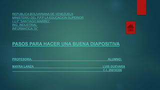 REPUBLICA BOLIVARIANA DE VENEZUELA
MINISTERIO DEL P.P.P LA EDUCACION SUPERIOR
I.U.P “SANTIAGO MARIÑO”
ING. INDUSTRIAL
INFORMATICA “IV”
PASOS PARA HACER UNA BUENA DIAPOSITIVA
PROFESORA: ALUMNO:
MAYRA LANZA LUIS GUEVARA
C.I. 26916306
 