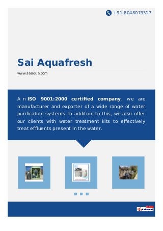 +91-8048079317
Sai Aquafresh
www.saiaqua.com
A n ISO 9001:2000 certiﬁed company, we are
manufacturer and exporter of a wide range of water
puriﬁcation systems. In addition to this, we also oﬀer
our clients with water treatment kits to eﬀectively
treat effluents present in the water.
 