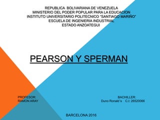 REPUBLICA BOLIVARIANA DE VENEZUELA
MINISTERIO DEL PODER POPULAR PARA LA EDUCACION
INSTITUTO UNIVERSITARIO POLITECNICO “SANTIAGO MARIÑO”
ESCUELA DE INGENIERIA INDUSTRIAL
ESTADO ANZOATEGUI
PEARSON Y SPERMAN
PROFESOR: BACHILLER:
RAMON ARAY Duno Ronald´s C.I: 26520066
BARCELONA 2016
 
