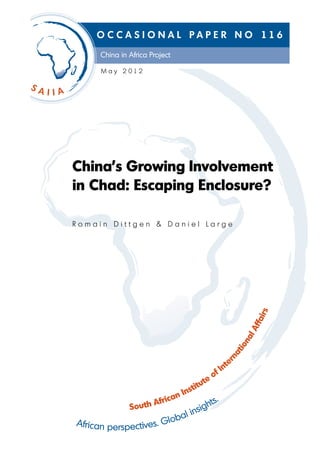 O C C A S I O N A L P A P E R N O 116
      China in Africa Project

      M a y 2 012




China’s Growing Involvement
in Chad: Escaping Enclosure?

Romain Dittgen & Daniel Large




                                                             rs
                                                          fai
                                                        Afl
                                                       na
                                                     io
                                                  at
                                                rn




                                                te
                                            f In
                                         teo
                                    stitu
                                n In
                       frica             hts
                                            .
                 uth A
               So
                           li        nsig
African perspectives. Globa
 