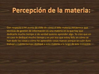 Percepción de la materia:Con respecto a mi punto de vista de cómo vi esta materia me parece que técnicas de gestión de información es una materia en la que hay que dedicarle mucho tiempo si de verdad quieres aprender algo. Yo creo que en mi caso le dediqué mucho tiempo y es por eso que estoy feliz en cómo se han dado las cosas y cómo he aprendido cosas nuevas porque se cuán duro trabajé y cuánto tiempo dediqué a esta materia a lo largo de este trimestre.