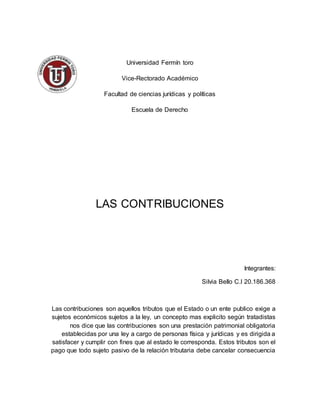 Universidad Fermín toro
Vice-Rectorado Académico
Facultad de ciencias jurídicas y políticas
Escuela de Derecho
LAS CONTRIBUCIONES
Integrantes:
Silvia Bello C.I 20.186.368
Las contribuciones son aquellos tributos que el Estado o un ente publico exige a
sujetos económicos sujetos a la ley, un concepto mas explicito según tratadistas
nos dice que las contribuciones son una prestación patrimonial obligatoria
establecidas por una ley a cargo de personas física y jurídicas y es dirigida a
satisfacer y cumplir con fines que al estado le corresponda. Estos tributos son el
pago que todo sujeto pasivo de la relación tributaria debe cancelar consecuencia
 