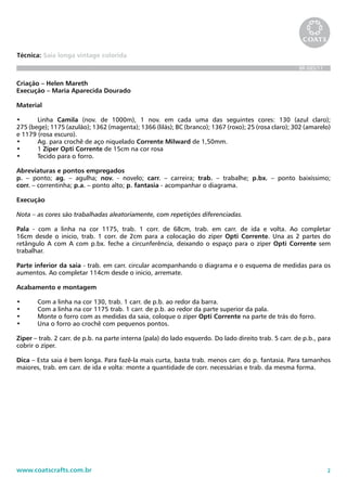 2www.coatscrafts.com.br
Técnica: Saia longa vintage colorida
BR 685/11
Criação – Helen Mareth
Execução – Maria Aparecida Dourado
Material
•	 Linha Camila (nov. de 1000m), 1 nov. em cada uma das seguintes cores: 130 (azul claro);	
275 (bege); 1175 (azulão); 1362 (magenta); 1366 (lilás); BC (branco); 1367 (roxo); 25 (rosa claro); 302 (amarelo)	
e 1179 (rosa escuro).
•	 Ag. para crochê de aço niquelado Corrente Milward de 1,50mm.
•	 1 Zíper Opti Corrente de 15cm na cor rosa
•	 Tecido para o forro.
Abreviaturas e pontos empregados
p. – ponto; ag. – agulha; nov. - novelo; carr. – carreira; trab. – trabalhe; p.bx. – ponto baixíssimo;	
corr. – correntinha; p.a. – ponto alto; p. fantasia - acompanhar o diagrama.
Execução
Nota – as cores são trabalhadas aleatoriamente, com repetições diferenciadas.
Pala - com a linha na cor 1175, trab. 1 corr. de 68cm, trab. em carr. de ida e volta. Ao completar
16cm desde o inicio, trab. 1 corr. de 2cm para a colocação do zíper Opti Corrente. Una as 2 partes do	
retângulo A com A com p.bx. feche a circunferência, deixando o espaço para o zíper Opti Corrente sem
trabalhar.
Parte inferior da saia - trab. em carr. circular acompanhando o diagrama e o esquema de medidas para os
aumentos. Ao completar 114cm desde o inicio, arremate.
Acabamento e montagem
•	 Com a linha na cor 130, trab. 1 carr. de p.b. ao redor da barra.
•	 Com a linha na cor 1175 trab. 1 carr. de p.b. ao redor da parte superior da pala.
•	 Monte o forro com as medidas da saia, coloque o zíper Opti Corrente na parte de trás do forro.
•	 Una o forro ao crochê com pequenos pontos.
Zíper – trab. 2 carr. de p.b. na parte interna (pala) do lado esquerdo. Do lado direito trab. 5 carr. de p.b., para
cobrir o zíper.
Dica – Esta saia é bem longa. Para fazê-la mais curta, basta trab. menos carr. do p. fantasia. Para tamanhos
maiores, trab. em carr. de ida e volta: monte a quantidade de corr. necessárias e trab. da mesma forma.
 