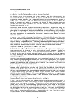 Organização Sri Sathya Sai do Brasil
www.sathyasai.org.br
2
A Ação Não Deve Ser Realizada Esperando-se Qualquer Resultado
Em verdade, Karma (ação) torna-se Yoga (união) quando é feito sem nenhum apego; um
renunciante não deveria sequer se lembrar do que faz, ele não deveria fazer nenhum karma
antecipando qualquer resultado. Essa é a ação sem desejo (Nishkarma) ideal em seu apogeu. O
melhor karma é aquele que é feito pelo chamamento do dever; porque ele deve ser feito, não
porque há vantagem em fazê-lo. O renunciante não deveria ter raiva, ansiedade, inveja ou
ganância, mas a sua própria experiência deve estar lhes dizendo que renunciantes isentos disso
tudo são muito raros hoje em dia.
Não lancem sequer seu olhar sobre um renunciante que é tão falso a seu voto que anseia por
nome e fama ou se compraz na calúnia ou na competição. Não deixem que tais pessoas os façam
desacreditar nos Shastras e nos Vedas (escrituras sagradas da Índia). Aquele que está firmemente
fixo na fé de que este mundo é uma miragem da mente, apenas este é o swami (senhor); os outros
são meros Ramaswamis ou Krishnaswamis, autorizados a usarem o epíteto “swami” ao final do
nome, não no início.
A natureza é uma entidade muito antiga. A centelha divina individual também é muito antiga, tendo
tido muitas chegadas e partidas anteriores. Mas agora veio numa nova roupagem; é moderna, veio
como um peregrino a um lugar sagrado para os rituais. O indivíduo precisa ter um guia que lhe
mostrará os locais sagrados e o ajudará a completar a peregrinação. Esse guia é o próprio Senhor:
os livros-guia são os Vedas, as Upanishads e os Shastras. A essência das escrituras apoia-se
nesta única regra: repitam o nome do Senhor, mantendo Sua glória sempre diante da mente.
Adquiram o Direito de Aproximarem-se de Deus Sem Temor
O Senhor é como a Árvore Divina realizadora de desejos, que dá o que quer que vocês peçam.
Mas vocês precisam se aproximar da árvore e formular seu pedido. O ateu é a pessoa que
permanece longe da árvore; o crente é aquele que permanece perto dela; essa é a diferença. A
árvore não faz distinção; ela concede dádivas a todos. O Senhor não pune ou se vinga daqueles
que não O reconhecem nem O reverenciam. Ele não elege nenhum tipo especial de adoração que
seja o único a agradá-lo.
Se vocês tiverem bons ouvidos, poderão ouvir o “Om” anunciando a Presença do Senhor em cada
som. Todos os cinco elementos produzem este som, “Om“. O sino do templo serve para transmitir
o Om como o símbolo do Deus Onipresente. Quando o sino vibrar o Om, o Deus Supremo dentro
de vocês acordará e vocês terão consciência de Sua Presença. Esse é o significado do sino que é
tocado em frente ao santuário interno do templo.
Ganhem o direito de aproximarem-se do Senhor sem temor e o direito de reivindicarem sua
herança. Vocês devem tornar-se tão livres que o louvor não emanará de vocês quando se
aproximarem do Senhor. O louvor é um sinal de distância e temor. Vocês devem ter ouvido a
narrativa sobre Kalidasa. Ele disse que obteria a libertação “tão logo o eu se fosse”, isto é, tão logo
o ego (eu) desaparecesse, pois então ele brilharia em seu esplendor nativo, como o Supremo
Absoluto (o indestrutível Eu Superior). O “I” (eu, em inglês) quando riscado com um traço, torna-se
o símbolo da cruz; assim, o que é crucificado é o ego, lembrem-se. Então, a natureza divina se
manifesta sem impedimentos.
Realizem Suas Práticas Espirituais em Uma Atmosfera de Alegria
O ego é mais facilmente destruído pela devoção, meditando-se na magnificência do Senhor e
prestando-se serviço aos outros como crianças do Senhor. Vocês podem chamar o Senhor por
qualquer nome, pois todos os nomes são d'Ele; selecionem o Nome e a Forma que mais lhes
agrade. É por isso que os Sahasranamas são compostos para as várias formas de Deus; vocês
têm a liberdade de selecionar um entre mil. O Guru lhes dará o Nome e a Forma adequados ao
seu temperamento e tendências herdadas (samskara). Se o Guru lhes ordena sob ameaça e os
obriga a adotarem uma linha de prática espiritual declarando “Esta é a minha ordem”, então vocês
podem dizer-lhe que a coisa mais importante é a sua satisfação, não a dele. Vocês devem realizar
a prática espiritual em uma atmosfera de alegria e contentamento.
 