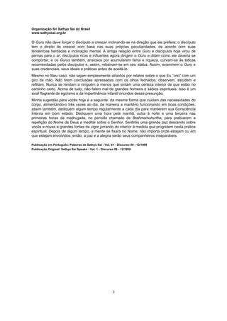 Organização Sri Sathya Sai do Brasil
www.sathyasai.org.br
3
O Guru não deve forçar o discípulo a crescer inclinando-se na direção que ele prefere; o discípulo
tem o direito de crescer com base nas suas próprias peculiaridades, de acordo com suas
tendências herdadas e inclinação mental. A antiga relação entre Guru e discípulos hoje virou de
pernas para o ar; discípulos ricos e influentes agora dirigem o Guru e ditam como ele deveria se
comportar; e os Gurus também, ansiosos por acumularem fama e riqueza, curvam-se às táticas
recomendadas pelos discípulos e, assim, rebaixam-se em seu status. Assim, examinem o Guru e
suas credenciais, seus ideais e práticas antes de aceitá-lo.
Mesmo no Meu caso, não sejam simplesmente atraídos por relatos sobre o que Eu “crio” com um
giro da mão. Não tirem conclusões apressadas com os olhos fechados; observem, estudem e
reflitam. Nunca se rendam a ninguém a menos que sintam uma certeza interior de que estão no
caminho certo. Acima de tudo, não falem mal de grandes homens e sábios espirituais. Isso é um
sinal flagrante de egoísmo e da impertinência infantil oriundos dessa presunção.
Minha sugestão para vocês hoje é a seguinte: da mesma forma que cuidam das necessidades do
corpo, alimentando-o três vezes ao dia, de maneira a mantê-lo funcionando em boas condições,
assim também, dediquem algum tempo regularmente a cada dia para manterem sua Consciência
Interna em bom estado. Dediquem uma hora pela manhã, outra à noite e uma terceira nas
primeiras horas da madrugada, no período chamado de Brahmamuhurtha, para praticarem a
repetição do Nome de Deus e meditar sobre o Senhor. Sentirão uma grande paz descendo sobre
vocês e novas e grandes fontes de vigor jorrando do interior à medida que progridem nesta prática
espiritual. Depois de algum tempo, a mente se fixará no Nome, não importa onde estejam ou em
que estejam envolvidos; então, a paz e a alegria serão seus companheiros inseparáveis.
Publicação em Português: Palavras de Sathya Sai - Vol. 01 - Discurso 09 - 12/1999
Publicação Original: Sathya Sai Speaks - Vol. 1 - Discurso 09 - 12/1958
 