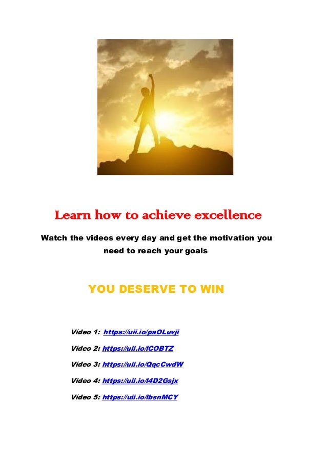 Learn how to achieve excellence
Watch the videos every day and get the motivation you
need to reach your goals
YOU DESERVE TO WIN
Vídeo 1: https://uii.io/paOLuvji
Vídeo 2: https://uii.io/lCOBTZ
Vídeo 3: https://uii.io/QqcCwdW
Vídeo 4: https://uii.io/l4D2Gsjx
Vídeo 5: https://uii.io/lbsnMCY
 