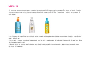 Leave-in 
Os leave-ins, ou condicionadores sem enxague, formam uma película protetora contra agressões do sol, sal, areia, cloro da 
piscina. Antes de comprar verifique o tempo de duração de sua proteção. O ideal é que aplique o produto antes de sair de 
casa. Dicas: 
- Os cremosos são específicos para cabelos secos, crespos, volumosos ou danificados. Já os cabelos oleosos e finos devem 
usar o leave-in gel; 
- Antes de ir à praia ou piscina não lave o cabelo. Lave na volta e use shampoo de limpeza profunda, a não ser que você tenha 
feito progressiva ou tintura; 
- Nada de deixar os cabelos desprotegidos, use rabo de cavalo, chapéu, trança ou coque… Quanto mais exposição, mais 
agredidos os fios serão. 
 