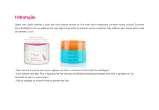 Hidratação 
Quem tem cabelo colorido a ação dos raios solares deixam os fios ainda mais ressecados, portanto tenha cuidado! Invistam 
em hidratações feitas no salão ou em casa alguns dias antes de encarar a praia ou piscina. Use máscara pelo menos duas vezes 
por semana. Dicas: 
- Nem sempre é preciso usar touca, aplique o produto conforme as instruções da embalagem; 
- Lave sempre com água fria, a água quente faz com que as glândulas sebáceas produzam mais óleo e agridem os fios, 
deixando-os secos e quebradiços; 
- Não se esqueça de hidratar bem as pontas dos fios. 
 