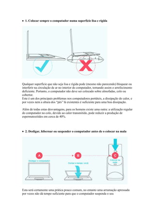  1. Colocar sempre o computador numa superfície lisa e rígida




Qualquer superfície que não seja lisa e rígida pode (mesmo não parecendo) bloquear ou
interferir na circulação de ar no interior do computador, tornando assim o arrefecimento
deficiente. Portanto, o computador não deve ser colocado sobre almofadas, colo ou
cobertor.
Este é um dos principais problemas nos computadores portáteis, a dissipação do calor, e
por vezes nem a altura dos “pés” lá existentes é suficiente para uma boa dissipação.

Além de todas estas desvantagens, para os homens existe uma outra: a utilização regular
do computador no colo, devido ao calor transmitido, pode reduzir a produção de
espermatozóides em cerca de 40%.



 2. Desligar, hibernar ou suspender o computador antes de o colocar na mala




Esta será certamente uma prática pouco comum, no entanto uma arrumação apressada
por vezes não dá tempo suficiente para que o computador suspenda o seu
 