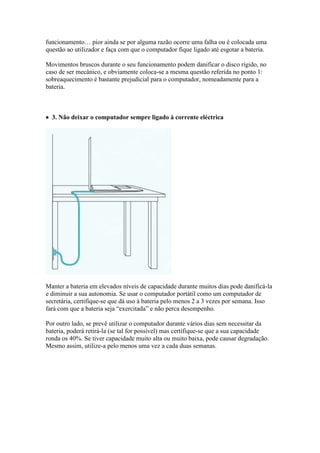 funcionamento… pior ainda se por alguma razão ocorre uma falha ou é colocada uma
questão ao utilizador e faça com que o computador fique ligado até esgotar a bateria.

Movimentos bruscos durante o seu funcionamento podem danificar o disco rígido, no
caso de ser mecânico, e obviamente coloca-se a mesma questão referida no ponto 1:
sobreaquecimento é bastante prejudicial para o computador, nomeadamente para a
bateria.



 3. Não deixar o computador sempre ligado à corrente eléctrica




Manter a bateria em elevados níveis de capacidade durante muitos dias pode danificá-la
e diminuir a sua autonomia. Se usar o computador portátil como um computador de
secretária, certifique-se que dá uso à bateria pelo menos 2 a 3 vezes por semana. Isso
fará com que a bateria seja “exercitada” e não perca desempenho.

Por outro lado, se prevê utilizar o computador durante vários dias sem necessitar da
bateria, poderá retirá-la (se tal for possível) mas certifique-se que a sua capacidade
ronda os 40%. Se tiver capacidade muito alta ou muito baixa, pode causar degradação.
Mesmo assim, utilize-a pelo menos uma vez a cada duas semanas.
 