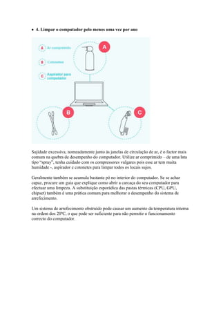  4. Limpar o computador pelo menos uma vez por ano




Sujidade excessiva, nomeadamente junto às janelas de circulação de ar, é o factor mais
comum na quebra de desempenho do computador. Utilize ar comprimido – de uma lata
tipo “spray”, tenha cuidado com os compressores vulgares pois esse ar tem muita
humidade -, aspirador e cotonetes para limpar todos os locais sujos.

Geralmente também se acumula bastante pó no interior do computador. Se se achar
capaz, procure um guia que explique como abrir a carcaça do seu computador para
efectuar uma limpeza. A substituição esporádica das pastas térmicas (CPU, GPU,
chipset) também é uma prática comum para melhorar o desempenho do sistema de
arrefecimento.

Um sistema de arrefecimento obstruído pode causar um aumento da temperatura interna
na ordem dos 20ºC, o que pode ser suficiente para não permitir o funcionamento
correcto do computador.
 
