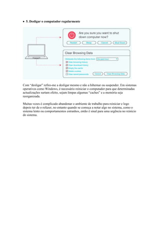  5. Desligar o computador regularmente




Com “desligar” refiro-me a desligar mesmo e não a hibernar ou suspender. Em sistemas
operativos como Windows, é necessário reiniciar o computador para que determinadas
actualizações surtam efeito, sejam limpas algumas “caches” e a memória seja
reorganizada.

Muitas vezes é complicado abandonar o ambiente de trabalho para reiniciar e logo
depois ter de o refazer, no entanto quando se começa a notar algo no sistema, como o
sistema lento ou comportamentos estranhos, então é sinal para uma urgência no reinício
do sistema.
 