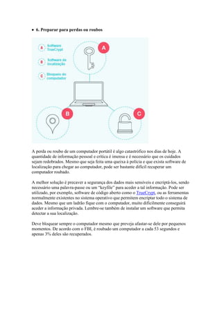  6. Preparar para perdas ou roubos




A perda ou roubo de um computador portátil é algo catastrófico nos dias de hoje. A
quantidade de informação pessoal e crítica é imensa e é necessário que os cuidados
sejam redobrados. Mesmo que seja feita uma queixa à polícia e que exista software de
localização para chegar ao computador, pode ser bastante difícil recuperar um
computador roubado.

A melhor solução é precaver a segurança dos dados mais sensíveis e encriptá-los, sendo
necessário uma palavra-passe ou um “keyfile” para aceder a tal informação. Pode ser
utilizado, por exemplo, software de código aberto como o TrueCrypt, ou as ferramentas
normalmente existentes no sistema operativo que permitem encriptar todo o sistema de
dados. Mesmo que um ladrão fique com o computador, muito dificilmente conseguirá
aceder a informação privada. Lembre-se também de instalar um software que permita
detectar a sua localização.

Deve bloquear sempre o computador mesmo que preveja afastar-se dele por pequenos
momentos. De acordo com o FBI, é roubado um computador a cada 53 segundos e
apenas 3% deles são recuperados.
 