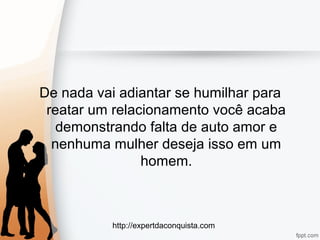 http://expertdaconquista.com
De nada vai adiantar se humilhar para
reatar um relacionamento você acaba
demonstrando falta de auto amor e
nenhuma mulher deseja isso em um
homem.
 