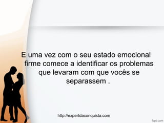 http://expertdaconquista.com
E uma vez com o seu estado emocional
firme comece a identificar os problemas
que levaram com que vocês se
separassem .
 