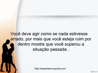 http://expertdaconquista.com
Você deve agir como se nada estivesse
errado, por mais que você esteja ruim por
dentro mostre que você superou a
situação passada .
 