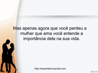 http://expertdaconquista.com
Mas apenas agora que você perdeu a
mulher que ama você entende a
importância dela na sua vida.
 