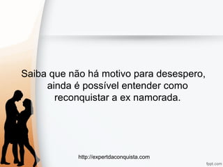 http://expertdaconquista.com
Saiba que não há motivo para desespero,
ainda é possível entender como
reconquistar a ex namorada.
 