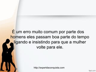 http://expertdaconquista.com
É um erro muito comum por parte dos
homens eles passam boa parte do tempo
ligando e insistindo para que a mulher
volte para ele.
 