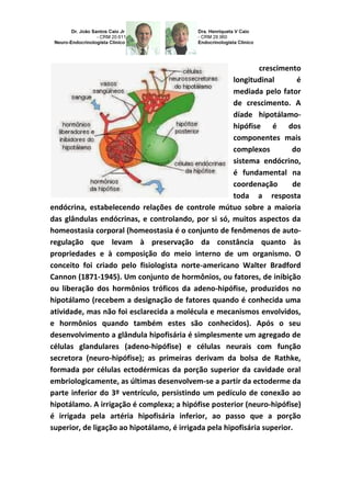 crescimento
longitudinal é
mediada pelo fator
de crescimento. A
díade hipotálamo-
hipófise é dos
componentes mais
complexos do
sistema endócrino,
é fundamental na
coordenação de
toda a resposta
endócrina, estabelecendo relações de controle mútuo sobre a maioria
das glândulas endócrinas, e controlando, por si só, muitos aspectos da
homeostasia corporal (homeostasia é o conjunto de fenômenos de auto-
regulação que levam à preservação da constância quanto às
propriedades e à composição do meio interno de um organismo. O
conceito foi criado pelo fisiologista norte-americano Walter Bradford
Cannon (1871-1945). Um conjunto de hormônios, ou fatores, de inibição
ou liberação dos hormônios tróficos da adeno-hipófise, produzidos no
hipotálamo (recebem a designação de fatores quando é conhecida uma
atividade, mas não foi esclarecida a molécula e mecanismos envolvidos,
e hormônios quando também estes são conhecidos). Após o seu
desenvolvimento a glândula hipofisária é simplesmente um agregado de
células glandulares (adeno-hipófise) e células neurais com função
secretora (neuro-hipófise); as primeiras derivam da bolsa de Rathke,
formada por células ectodérmicas da porção superior da cavidade oral
embriologicamente, as últimas desenvolvem-se a partir da ectoderme da
parte inferior do 3º ventrículo, persistindo um pedículo de conexão ao
hipotálamo. A irrigação é complexa; a hipófise posterior (neuro-hipófise)
é irrigada pela artéria hipofisária inferior, ao passo que a porção
superior, de ligação ao hipotálamo, é irrigada pela hipofisária superior.
 