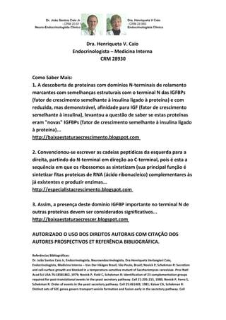 Dra. Henriqueta V. Caio
Endocrinologista – Medicina Interna
CRM 28930
Como Saber Mais:
1. A descoberta de proteínas com domínios N-terminais de rolamento
marcantes com semelhanças estruturais com o terminal N das IGFBPs
(fator de crescimento semelhante à insulina ligado à proteína) e com
reduzida, mas demonstrável, afinidade para IGF (fator de crescimento
semelhante à insulina), levantou a questão de saber se estas proteínas
eram "novas" IGFBPs (fator de crescimento semelhante à insulina ligado
à proteína)...
http://baixaestaturaecrescimento.blogspot.com
2. Convencionou-se escrever as cadeias peptídicas da esquerda para a
direita, partindo do N-terminal em direção ao C-terminal, pois é esta a
sequência em que os ribossomos as sintetizam (sua principal função é
sintetizar fitas proteicas de RNA (ácido ribonucleico) complementares às
já existentes e produzir enzimas...
http://especialistacrescimento.blogspot.com
3. Assim, a presença deste domínio IGFBP importante no terminal N de
outras proteínas devem ser considerados significativos...
http://baixaestaturaecrescer.blogspot.com
AUTORIZADO O USO DOS DIREITOS AUTORAIS COM CITAÇÃO DOS
AUTORES PROSPECTIVOS ET REFERÊNCIA BIBLIOGRÁFICA.
Referências Bibliográficas:
Dr. João Santos Caio Jr, Endocrinologista, Neuroendocrinologista, Dra Henriqueta Verlangieri Caio,
Endocrinologista, Medicina Interna – Van Der Häägen Brazil, São Paulo, Brasil; Novick P, Schekman R: Secretion
and cell-surface growth are blocked in a temperature-sensitive mutant of Saccharomyces cerevisiae. Proc Natl
Acad Sci USA 76:18581862, 1979; Novick P, Field C, Schekman R: Identification of 23 complementation groups
required for post-translational events in the yeast secretory pathway. Cell 21:205-215, 1980; Novick P, Ferro S,
Schekman R: Order of events in the yeast secretory pathway. Cell 25:461469, 1981; Kaiser CA, Schekman R:
Distinct sets of SEC genes govern transport vesicle formation and fusion early in the secretory pathway. Cell
 
