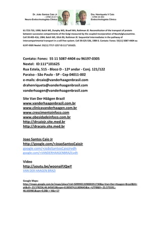 61:723-733, 1990; Balch WE, Dunphy WG, Braell WA, Rothman JE: Reconstitution of the transport of protein
between successive compartments of the Golgi measured by the coupled incorporation of Nacetylglucosamine.
Cell 39:405-416, 1984; Balch WE, Glick BS, Rothman JE: Sequential intermediates in the pathway of
intercompartmental transport in a cell-free system. Cell 39:525-536, 1984 6. Contato: Fones: 55(11) 5087-4404 ou
6197-0305 Nextel: 55(11) 7717-1257 ID:111*101625.
Contato: Fones: 55 11 5087-4404 ou 96197-0305
Nextel: ID:111*101625
Rua Estela, 515 - Bloco D - 12º andar - Conj. 121/122
Paraiso - São Paulo - SP - Cep 04011-002
e-mails: drcaio@vanderhaagenbrasil.com
drahenriqueta@vanderhaagenbrasil.com
vanderhaagen@vanderhaagenbrasil.com
Site Van Der Häägen Brazil
www.vanderhaagenbrazil.com.br
www.clinicavanderhaagen.com.br
www.crescimentoinfoco.com
www.obesidadeinfoco.com.br
http://drcaiojr.site.med.br
http://dracaio.site.med.br
Joao Santos Caio Jr
http://google.com/+JoaoSantosCaioJr
google.com/+JoãoSantosCaioJrvdh
google.com/+VANDERHAAGENBRAZILvdh
Video
http://youtu.be/woonaiFJQwY
VAN DER HAAGEN BRAZI
Google Maps:
http://maps.google.com.br/maps/place?cid=5099901339000351730&q=Van+Der+Haagen+Brasil&hl=
pt&sll=-23.578256,46.645653&sspn=0.005074,0.009645&ie =UTF8&ll=-23.575591,-
46.650481&spn=0,0&t = h&z=17
 